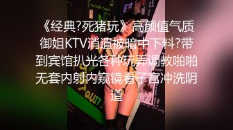 《经典?死猪玩》高颜值气质御姐KTV消遣被暗中下料?带到宾馆扒光各种玩弄调教啪啪无套内射内窥镜看子宫冲洗阴道