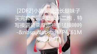 [2DF2]小陈头星选长腿妹子买完套套回来继续第二炮，特写摸逼骑乘摩擦抽插猛操呻吟 -&nbsp;&nbsp;[MP4/61MB][BT种子]