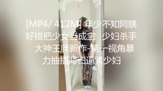 [MP4/ 412M] 年少不知阿姨好错把少女当成宝㊙少妇杀手㊙大神王胖新作-第一视角暴力抽插海归逼紧少妇