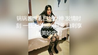 锅锅酱爆乳白丝女神 发情时刻 一线天美鲍水超多 抽刺享用美妙内射