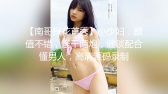 【南哥探花首秀】小少妇，颜值不错，连干两炮，健谈配合懂男人，高清源码录制