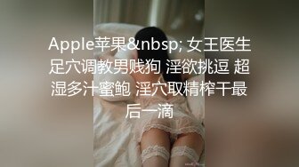 Apple苹果&nbsp; 女王医生足穴调教男贱狗 淫欲挑逗 超湿多汁蜜鲍 淫穴取精榨干最后一滴