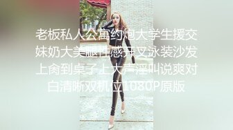 老板私人公寓约炮大学生援交妹奶大美腿性感开叉泳装沙发上肏到桌子上大声淫叫说爽对白清晰双机位1080P原版