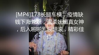 [MP4]178长腿车模，疫情缺钱下海兼职，温柔妩媚真女神，后入啪啪乳浪翻滚，精彩佳作