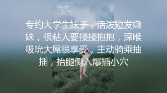 专约大学生妹子，活泼短发嫩妹，很粘人要搂搂抱抱，深喉吸吮大屌很享受，主动骑乘抽插，抬腿侧入爆插小穴