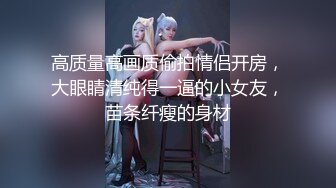 高质量高画质偷拍情侣开房，大眼睛清纯得一逼的小女友，苗条纤瘦的身材