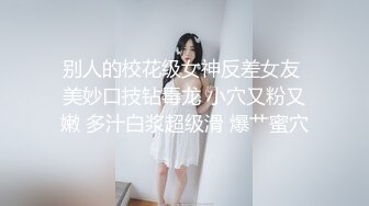 别人的校花级女神反差女友 美妙口技钻毒龙 小穴又粉又嫩 多汁白浆超级滑 爆艹蜜穴