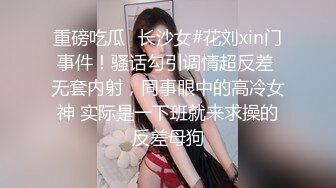 重磅吃瓜✿长沙女#花刘xin门事件！骚话勾引调情超反差 无套内射，同事眼中的高冷女神 实际是一下班就来求操的反差母狗