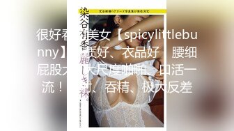 很好看的美女【spicylittlebunny】气质好、衣品好，腰细屁股大~大尺度啪啪、口活一流！颜射、吞精、极大反差