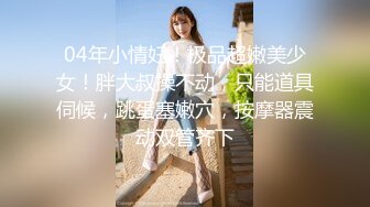 04年小情妇！极品超嫩美少女！胖大叔操不动，只能道具伺候，跳蛋塞嫩穴，按摩器震动双管齐下