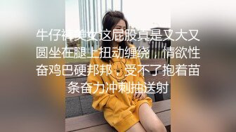 牛仔裤美女这屁股真是又大又圆坐在腿上扭动缠绕，情欲性奋鸡巴硬邦邦，受不了抱着苗条奋力冲刺抽送射