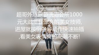 超哥外地旅游洗浴会所1000元大战年轻漂亮的美女技师,进屋就按倒各种动作快速抽插,看美女表情爽的高潮不断!