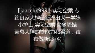 『jaacckk999』实习空乘 专约良家大神最新流出大一学妹 小护士 实习空乘 众多骚婊 羡慕大神的钞能力和渠道，夜夜做新郎 (4)