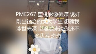 PME267 蜜桃影像传媒 诱奸刚出社会的女大学生 想骗我涉世未深 以喉咙来说你还不够我吞 斑斑