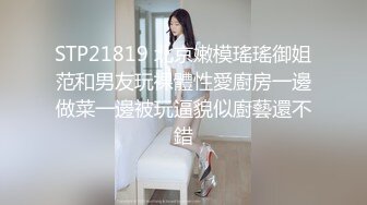 STP21819 北京嫩模瑤瑤御姐范和男友玩裸體性愛廚房一邊做菜一邊被玩逼貌似廚藝還不錯