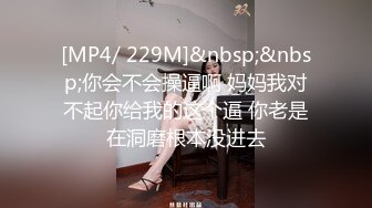 [MP4/ 229M]&nbsp;&nbsp;你会不会操逼啊 妈妈我对不起你给我的这个逼 你老是在洞磨根本没进去