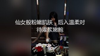 仙女般粉嫩肌肤，后入温柔对待灌浆嫩鲍