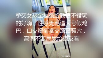 拳交女孩全程露脸颜值不错玩的好嗨，性感无毛逼大号假鸡巴，口交爆菊拳交蹂躏骚穴，高潮不断尿尿给狼友看