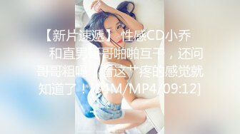 【新片速遞】 性感CD小乔❤️ 和直男哥哥啪啪互干，还问哥哥粗吗，看这艹疼的感觉就知道了！[34M/MP4/09:12]