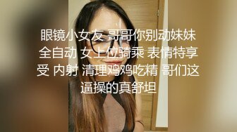 眼镜小女友 哥哥你别动妹妹全自动 女上位骑乘 表情特享受 内射 清理鸡鸡吃精 哥们这逼操的真舒坦