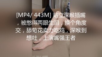 [MP4/ 443M] 站立深喉插嘴，被憋得两眼生泪，换个角度交，舔菊花卖力吃鸡，深喉到想吐，上演嘴强王者