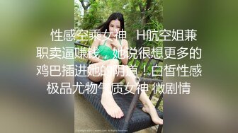 ✿性感空乘女神✿H航空姐兼职卖逼赚钱，她说很想更多的鸡巴插进她的阴道！白皙性感极品尤物气质女神 微剧情