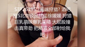 STP26195 ?高端狩猎? 酒吧捡S北京极品网红徐媛媛 狩猎巨乳萌妹爆乳采精 大屁股撞击真带劲 把精液全部射给我吧