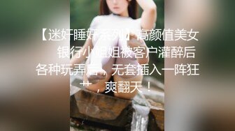 【迷奸睡奸系列】高颜值美女❤️银行小姐姐被客户灌醉后各种玩弄后，无套插入一阵狂艹，爽翻天！