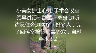 小美女护士心儿 手术会议室领导讲话，跳蛋不离身 边听边忍住旁边瘙痒，好多人，完了回科室棉签消毒骚穴，自慰淫水！2