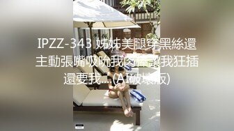 IPZZ-343 姊姊美腿穿黑絲還主動張嘴吸吮我肉棒讓我狂插還要我....(AI破壞版)