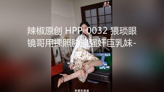 辣椒原创 HPP-0032 猥琐眼镜哥用裸照胁迫强奸巨乳妹-啤儿