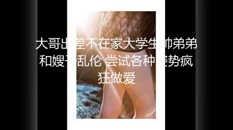 大哥出差不在家大学生帅弟弟和嫂子乱伦 尝试各种姿势疯狂做爱