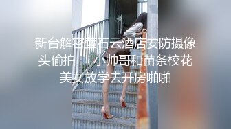 新台解密萤石云酒店安防摄像头偷拍❤️小帅哥和苗条校花美女放学去开房啪啪