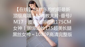 【在线】91广东约约哥最新顶级高端ＳＭ调教大片-番号JM17：皮裤捆绑调教175CM女神丨捆绑调教175超美长腿黑丝女神～1080P高清完整版