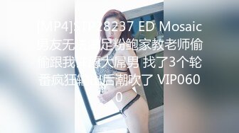 [MP4]STP28237 ED Mosaic男友无法满足粉鲍家教老师偷偷跟我许愿大屌男 找了3个轮番疯狂输出后潮吹了 VIP0600