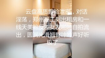 ❤️云盘高质露脸泄密，对话淫荡，郑州理工男出租房和一线天美鲍反差女友啪啪自拍流出，圆润光滑翘臀呻吟声好听极了