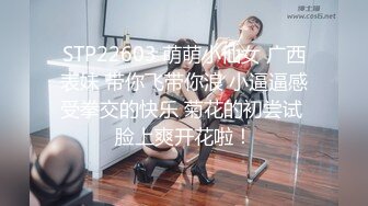 STP22603 萌萌小仙女 广西表妹 带你飞带你浪 小逼逼感受拳交的快乐 菊花的初尝试 脸上爽开花啦！