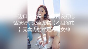 一边口交被操一边跟网友打电话撩骚，恋丝尤物【不屈浴巾】无套内射丝足高跟女神