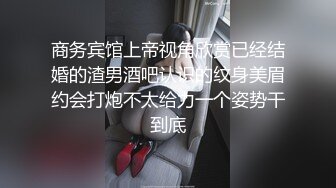 商务宾馆上帝视角欣赏已经结婚的渣男酒吧认识的纹身美眉约会打炮不太给力一个姿势干到底