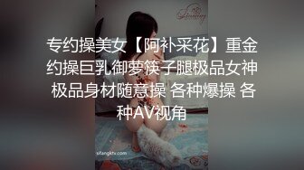 专约操美女【阿补采花】重金约操巨乳御萝筷子腿极品女神 极品身材随意操 各种爆操 各种AV视角