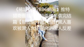 《稀缺资源?BBC媚黑》推特猎奇圈福利视频重磅来袭完结篇【那些崇拜黑人讨好黑人喜欢被黑人大驴屌肏的国人反差妹】