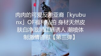 肉肉的可爱反差亚裔「kyubunx」OF福利私拍 身材天然皮肤白净滋润红唇诱人 潮喷体制激情自慰【第三弹】