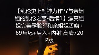 【乱伦史上封神力作??与亲姐姐的乱伦之恋-后续1】漂亮姐姐完美露脸??和亲姐姐舌吻+69互舔+后入+内射 高清720P版