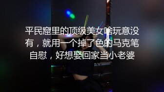 平民窟里的顶级美女啥玩意没有，就用一个掉了色的马克笔自慰，好想娶回家当小老婆