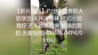 【新片速遞】约出来的萝莉大奶学生妹 JK半筒袜 年纪小发育好 无毛鲍鱼粉嫩 被操的晃奶 无套抽插[400MB/MP4/09:06]