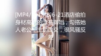 [MP4/681MB]6-21酒店偷拍身材高挑的漂亮御姐，勾搭她人老公，主动口交，很风骚反差