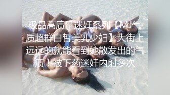 极品高质量迷奸系列【MJ气质超群白皙美乳少妇】大街上远远的就能看到她散发出的气质！被下药迷奸内射多次