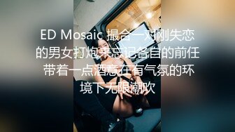 ED Mosaic 撮合一对刚失恋的男女打炮来忘记各自的前任 带着一点酒意在有气氛的环境下无限潮吹