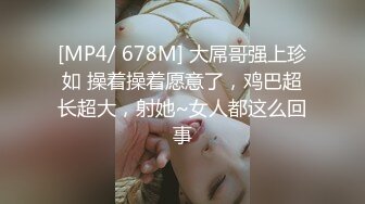 [MP4/ 678M] 大屌哥强上珍如 操着操着愿意了，鸡巴超长超大，射她~女人都这么回事