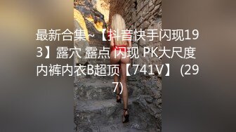 最新合集~【抖音快手闪现193】露穴 露点 闪现 PK大尺度 内裤内衣B超顶【741V】 (297)